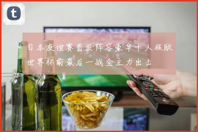 日本友谊赛首发阵容豪华十人旅欧世界杯前最后一战全主力出击