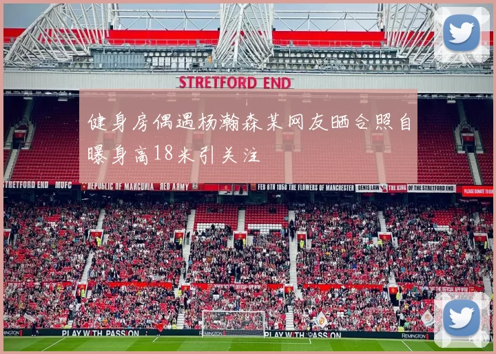 健身房偶遇杨瀚森某网友晒合照自曝身高18米引关注