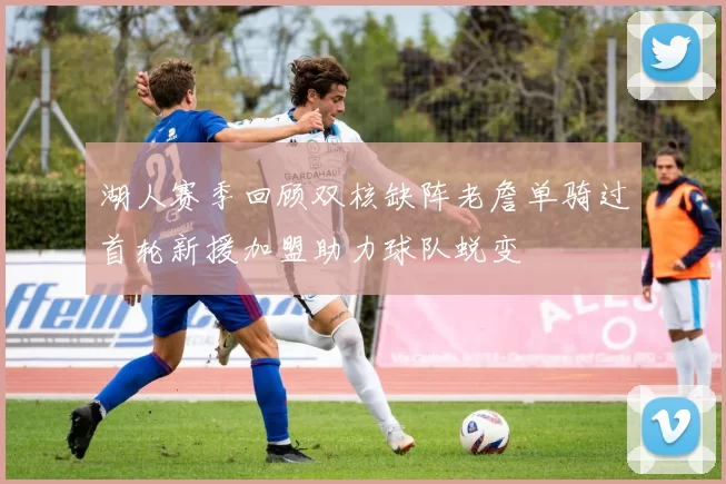 湖人赛季回顾双核缺阵老詹单骑过首轮新援加盟助力球队蜕变
