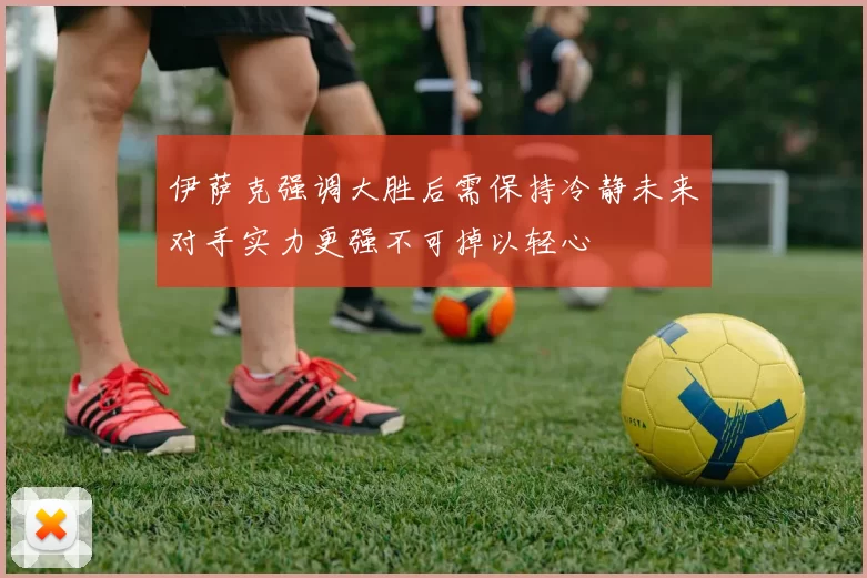 伊萨克强调大胜后需保持冷静未来对手实力更强不可掉以轻心