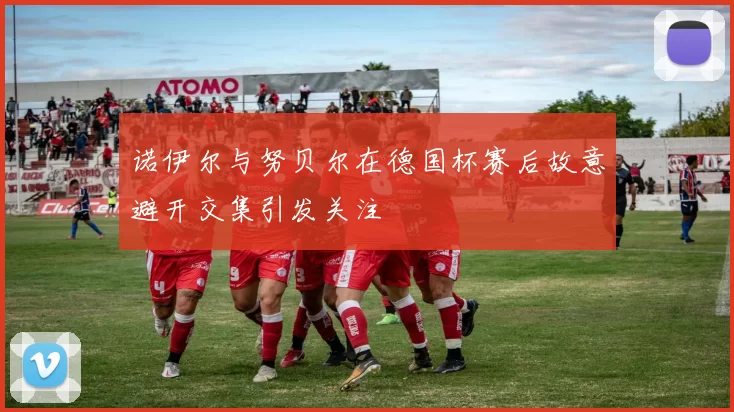 诺伊尔与努贝尔在德国杯赛后故意避开交集引发关注