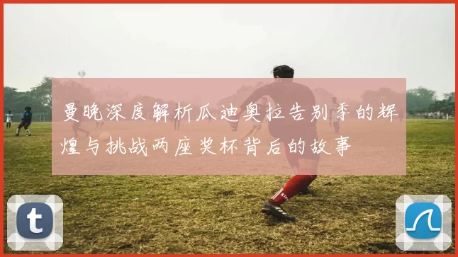曼晚深度解析瓜迪奥拉告别季的辉煌与挑战两座奖杯背后的故事