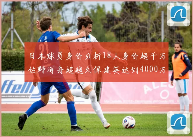 日本球员身价分析18人身价超千万佐野海舟超越久保建英达到4000万欧