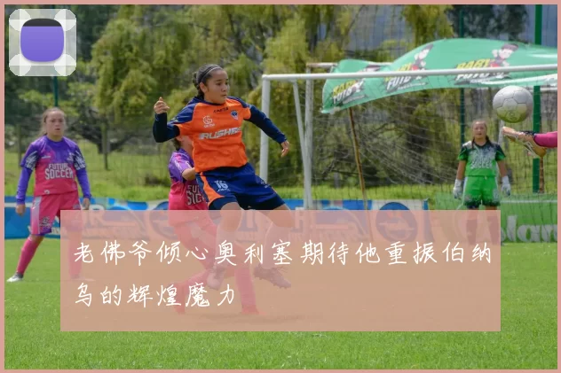 老佛爷倾心奥利塞期待他重振伯纳乌的辉煌魔力