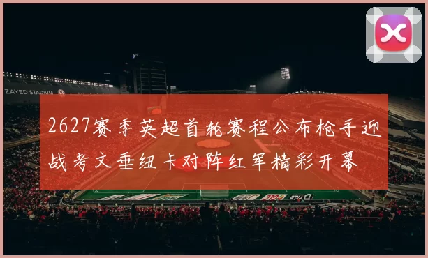 2627赛季英超首轮赛程公布枪手迎战考文垂纽卡对阵红军精彩开幕