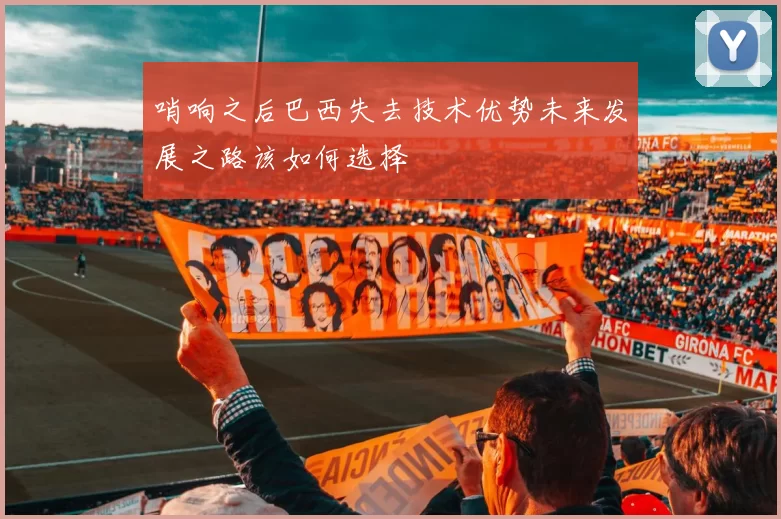 哨响之后巴西失去技术优势未来发展之路该如何选择