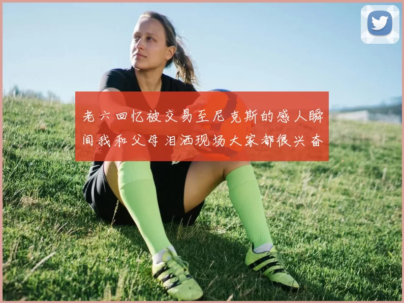 老六回忆被交易至尼克斯的感人瞬间我和父母泪洒现场大家都很兴奋