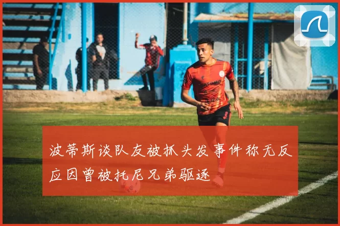波蒂斯谈队友被抓头发事件称无反应因曾被托尼兄弟驱逐