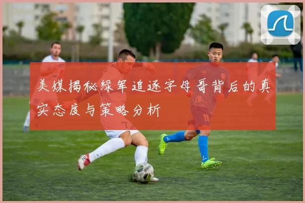 美媒揭秘绿军追逐字母哥背后的真实态度与策略分析