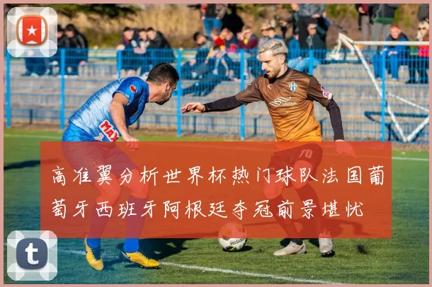 高准翼分析世界杯热门球队法国葡萄牙西班牙阿根廷夺冠前景堪忧