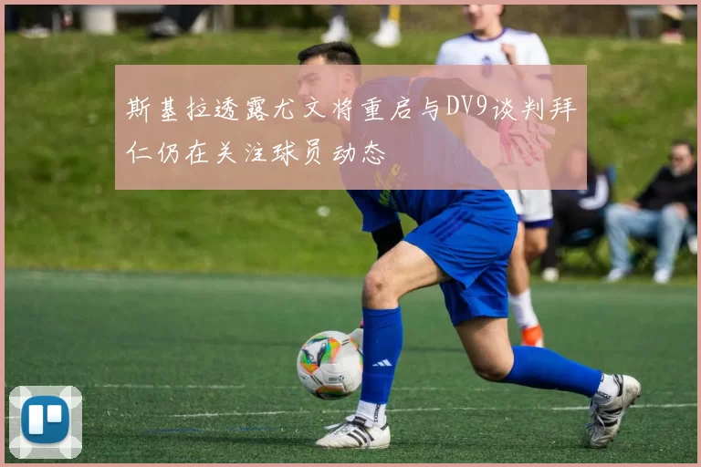 斯基拉透露尤文将重启与DV9谈判拜仁仍在关注球员动态