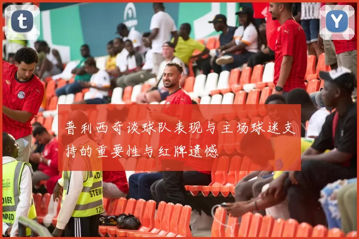 普利西奇谈球队表现与主场球迷支持的重要性与红牌遗憾
