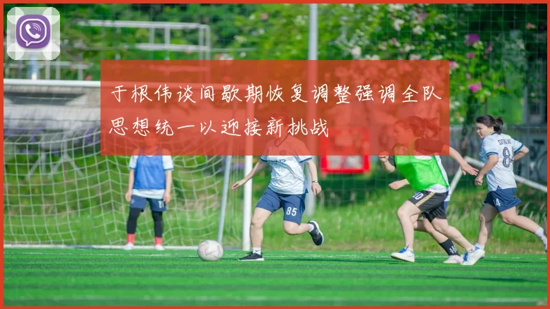 于根伟谈间歇期恢复调整强调全队思想统一以迎接新挑战