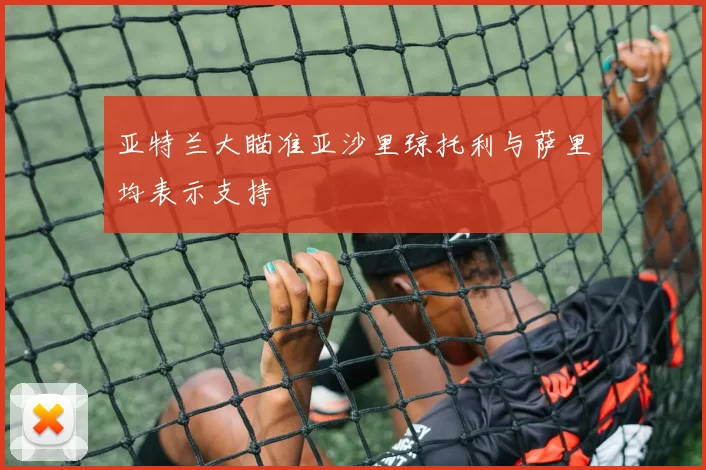 亚特兰大瞄准亚沙里琼托利与萨里均表示支持