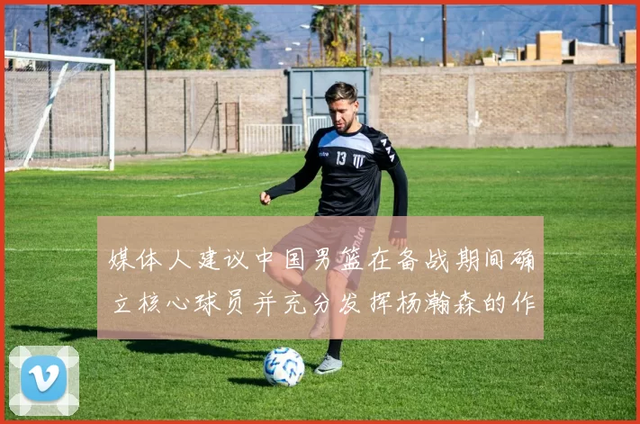媒体人建议中国男篮在备战期间确立核心球员并充分发挥杨瀚森的作用