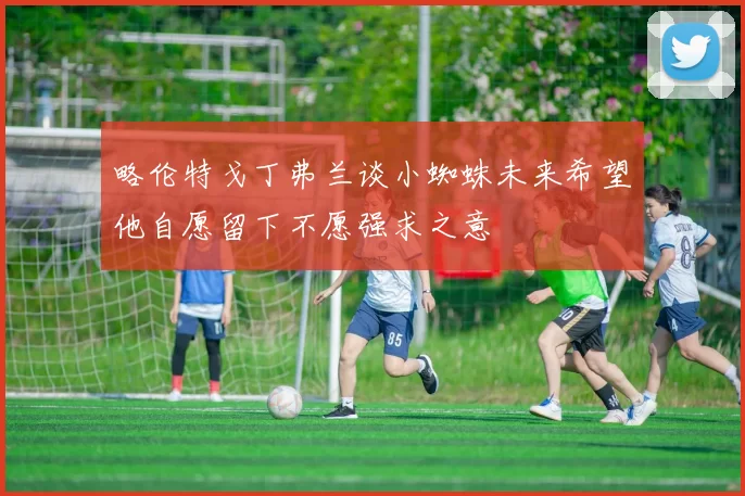 略伦特戈丁弗兰谈小蜘蛛未来希望他自愿留下不愿强求之意