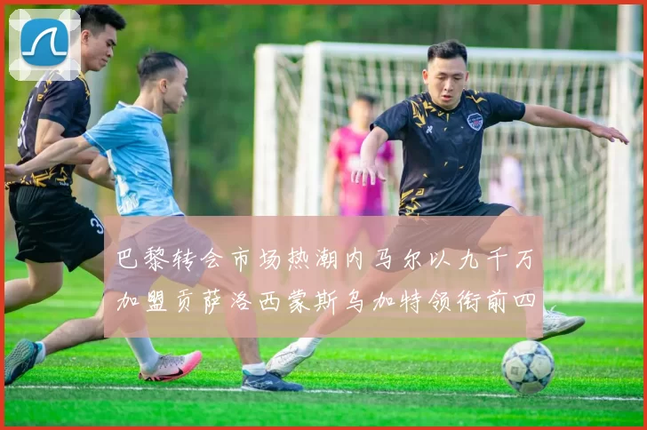 巴黎转会市场热潮内马尔以九千万加盟贡萨洛西蒙斯乌加特领衔前四