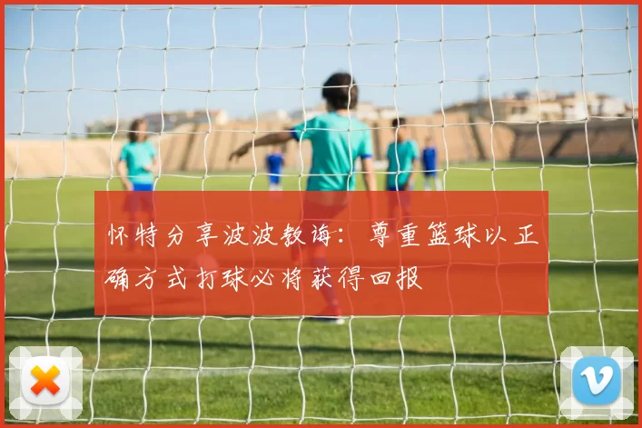 怀特分享波波教诲：尊重篮球以正确方式打球必将获得回报