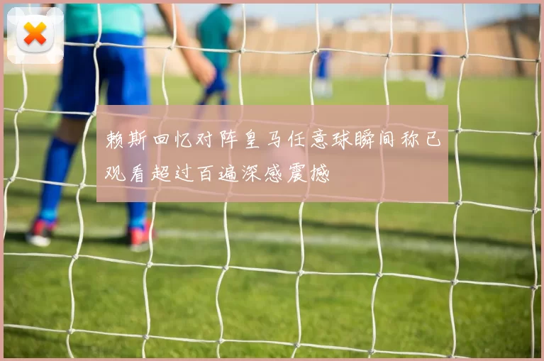 赖斯回忆对阵皇马任意球瞬间称已观看超过百遍深感震撼