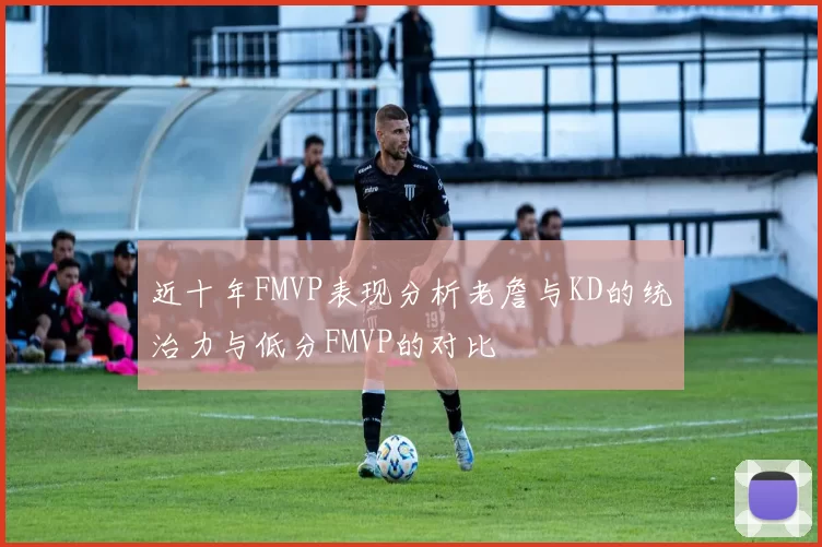 近十年FMVP表现分析老詹与KD的统治力与低分FMVP的对比