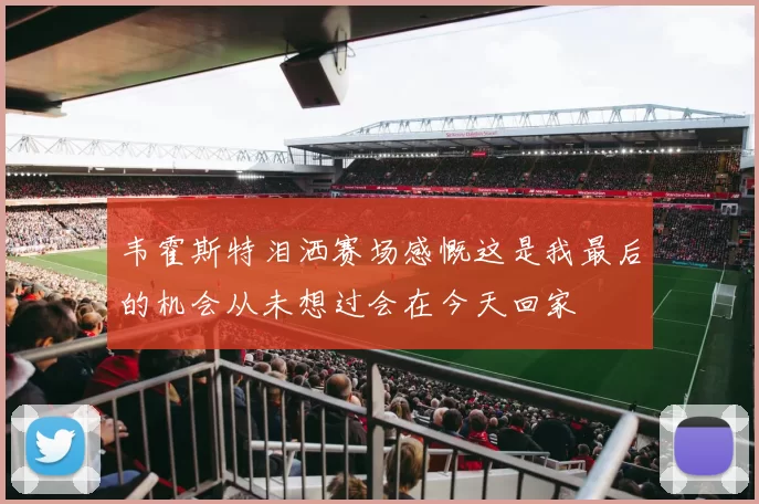 韦霍斯特泪洒赛场感慨这是我最后的机会从未想过会在今天回家