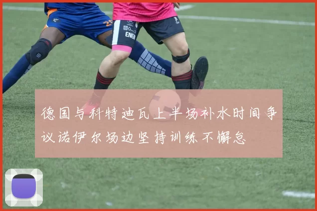 德国与科特迪瓦上半场补水时间争议诺伊尔场边坚持训练不懈怠
