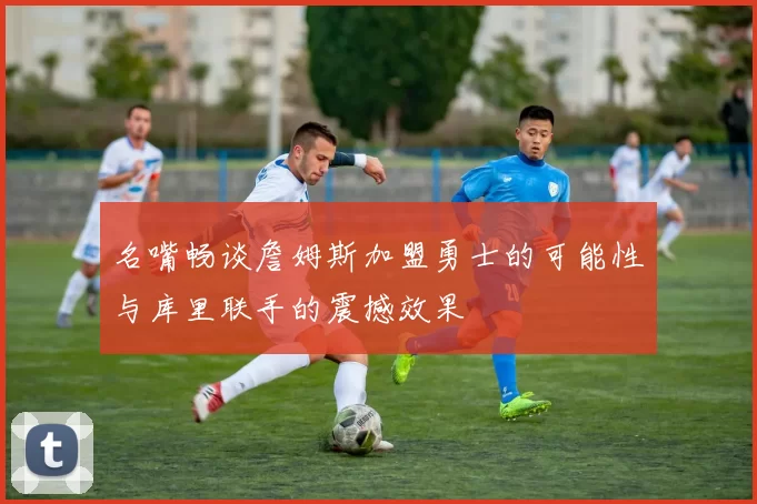 名嘴畅谈詹姆斯加盟勇士的可能性与库里联手的震撼效果