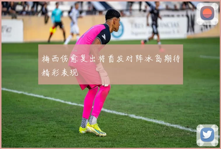 梅西伤愈复出将首发对阵冰岛期待精彩表现