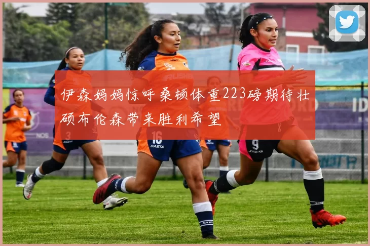 伊森妈妈惊呼桑顿体重223磅期待壮硕布伦森带来胜利希望