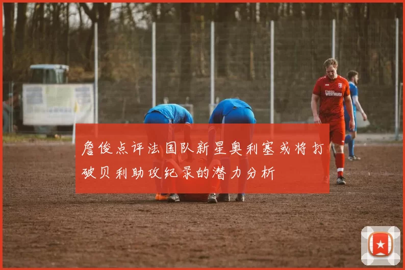詹俊点评法国队新星奥利塞或将打破贝利助攻纪录的潜力分析