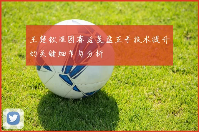 王楚钦混团赛后复盘正手技术提升的关键细节与分析