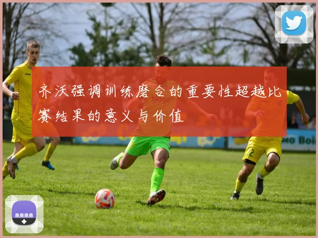 齐沃强调训练磨合的重要性超越比赛结果的意义与价值